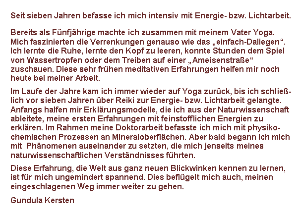 Textfeld: Seit �ber zehn Jahren befasse ich mich intensiv mit Energie- bzw. Licht-arbeit.
Bereits als Kind machte ich Yoga�bungen mit meinen Vater. Ich lernte fr�h die Ruhe, lernte den Kopf zu leeren, konnte Stun�den dem Spiel von Wasser�tropfen oder dem Treiben auf einer �Ameisen�stra�e� zuschauen. Diese sehr fr�hen medita�tiven Erfahrungen helfen mir noch heute bei meiner Arbeit.
Im Laufe der Jahre kam ich immer wieder auf Yoga zur�ck, bis ich schlie�-lich �ber Reiki zur Energie- bzw. Lichtarbeit und Handauflegen gelangte. Anfangs halfen mir Erkl�rungsmodelle, die ich aus der Natur�wissenschaft ableitete, meine ersten Erfahrungen mit feinstoff�lichen Energien zu erkl�ren. Im Rahmen meine Doktorarbeit befasste ich mich mit physiko-chemischen Prozessen an Mineraloberfl�chen. Aber bald begann ich mich mit  Ph�no��menen auseinander zu setzten, die mich jenseits meines naturwis�sen��schaftlichen Ver�st�ndnisses f�hrten.
Diese Erfahrung, die Welt aus ganz neuen Blickwinken kennen zu lernen, ist f�r mich ungemindert spannend. Dies befl�gelt mich auch, meinen einge�schlagenen Weg immer weiter zu gehen.
Gundula Kersten
